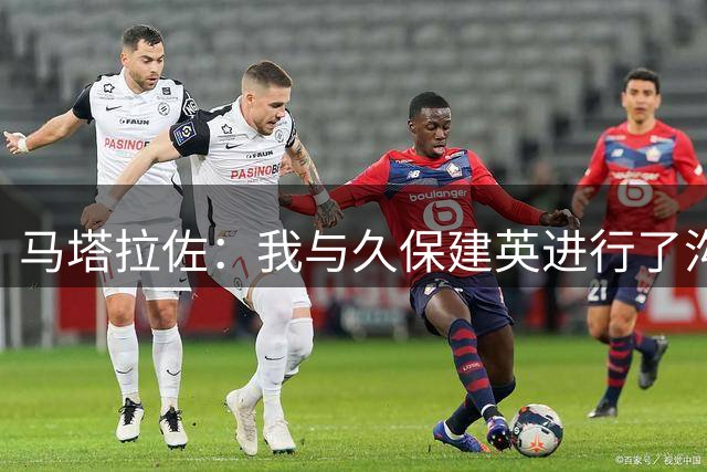 马塔拉佐：我与久保建英进行了沟通，他目前并未处于最佳状态